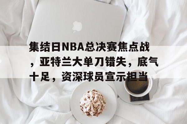 哈希娱乐平台 -包含集结日NBA总决赛焦点战，亚特兰大单刀错失，底气十足，资深球员宣示担当的词条